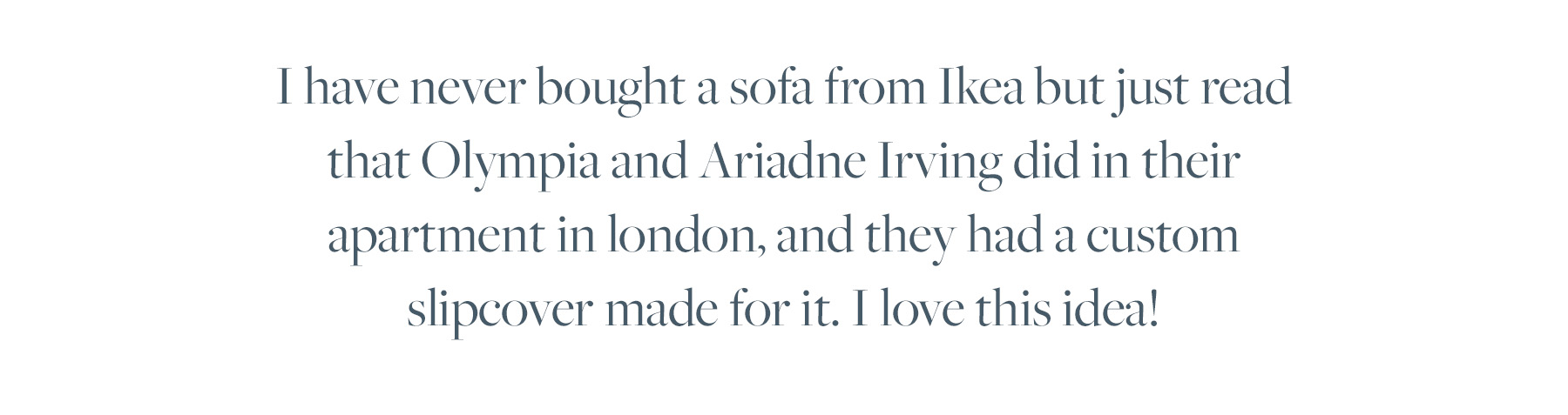 I have never bought a sofa from Ikea but just read that Olympia and Ariadne Irving did in their apartment in london, and they had a custom slipcover made for it. I love this idea!