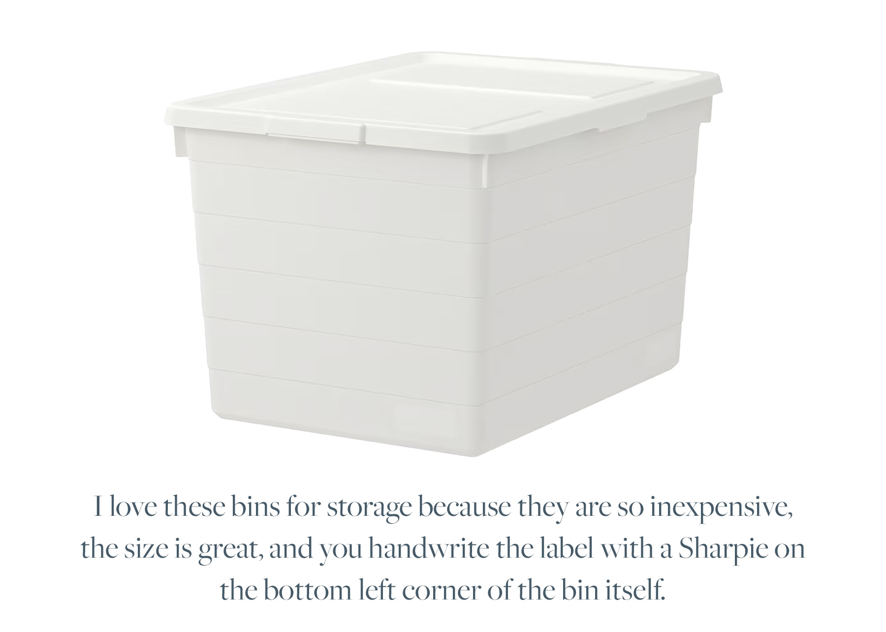 I love these bins for storage because they are so inexpensive, the size is great, and you handwrite the label with a Sharpie on the bottom left corner of the bin itself.