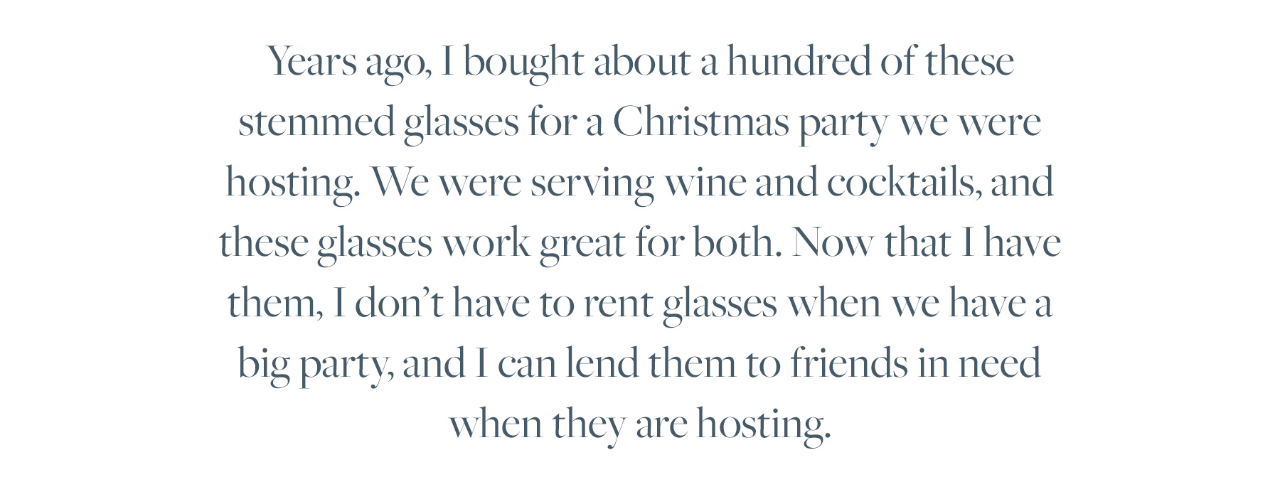 Years ago, I bought about a hundred of these stemmed glasses for a Christmas party we were hosting. We were serving wine and cocktails, and these glasses work great for both. Now that I have them, I don't have to rent glasses when we have a big party, and I can lend them to friends in need when they are hosting.