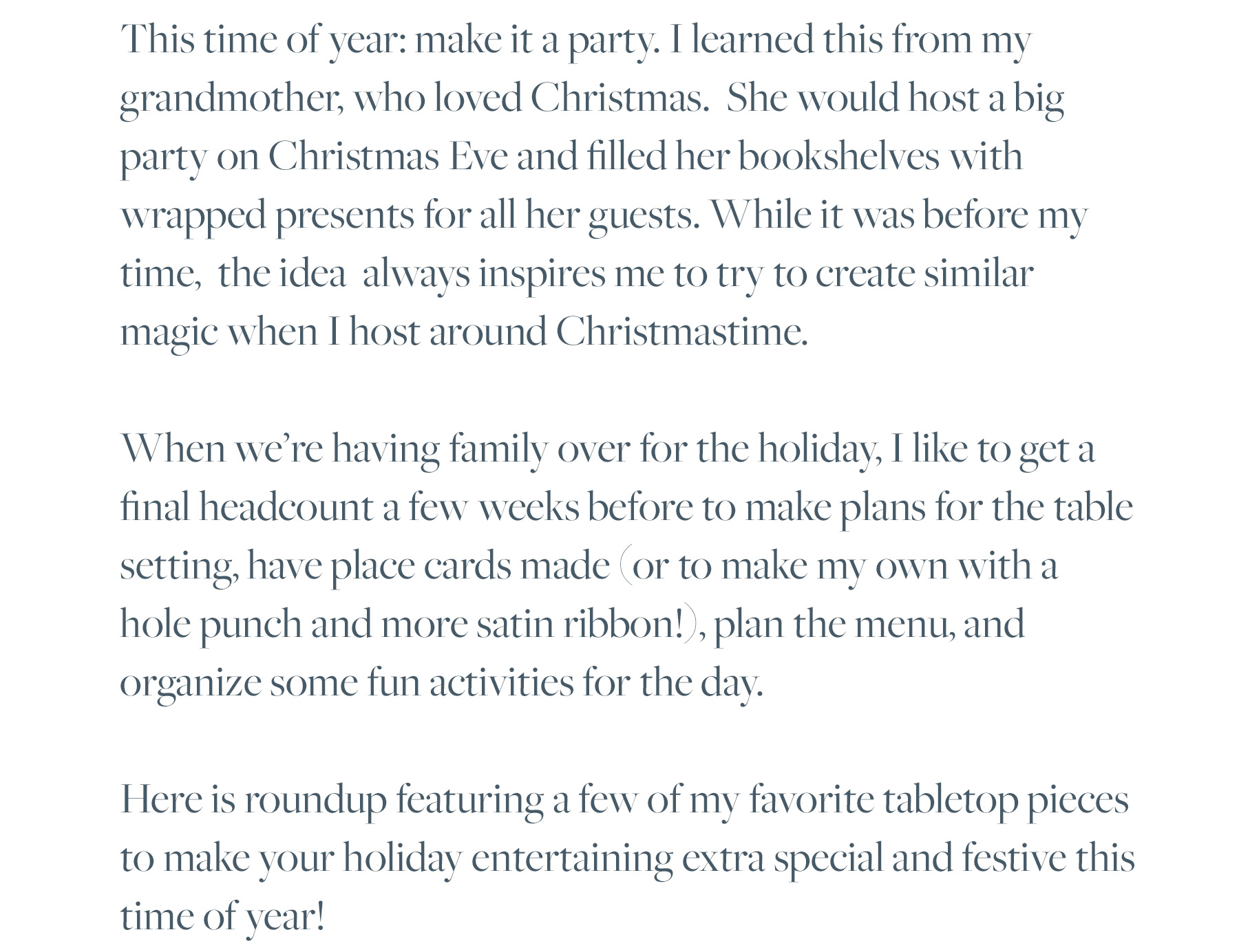 This time of year: make it a party. I learned this from my grandmother, who loved Christmas. She would host a big party on Christmas Eve and filled her bookshelves with wrapped presents for all her guests. While it was before my time, the idea always inspires me to try to create similar magic when I host around Christmastime. When we’re having family over for the holiday, I like to get a final headcount a few weeks before to make plans for the table setting, have place cards made (or to make my own with a hole punch and more satin ribbon!), plan the menu, and organize some fun activities for the day. Here is roundup featuring a few of my favorite tabletop pieces to make your holiday entertaining extra special and festive this time of year!