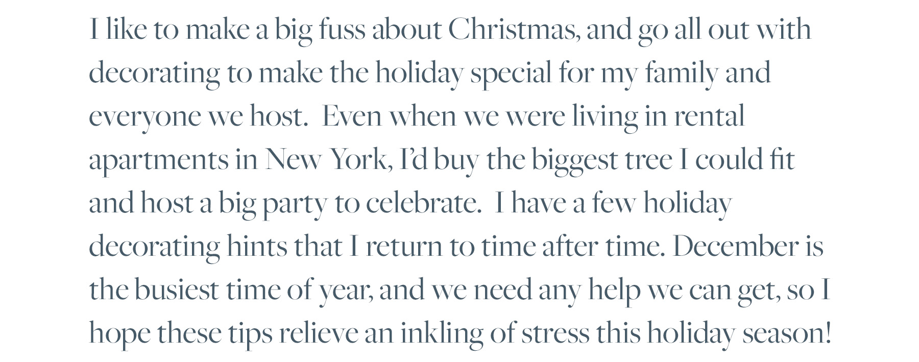 I like to make a big fuss about Christmas, and go all out with decorating to make the holiday special for my family and everyone we host. Even when we were living in rental apartments in New York, I’d buy the biggest tree I could fit and host a big party to celebrate. I have a few holiday decorating hints that I return to time after time. December is the busiest time of year, and we need any help we can get, so I hope these tips relieve an inkling of stress this holiday season!