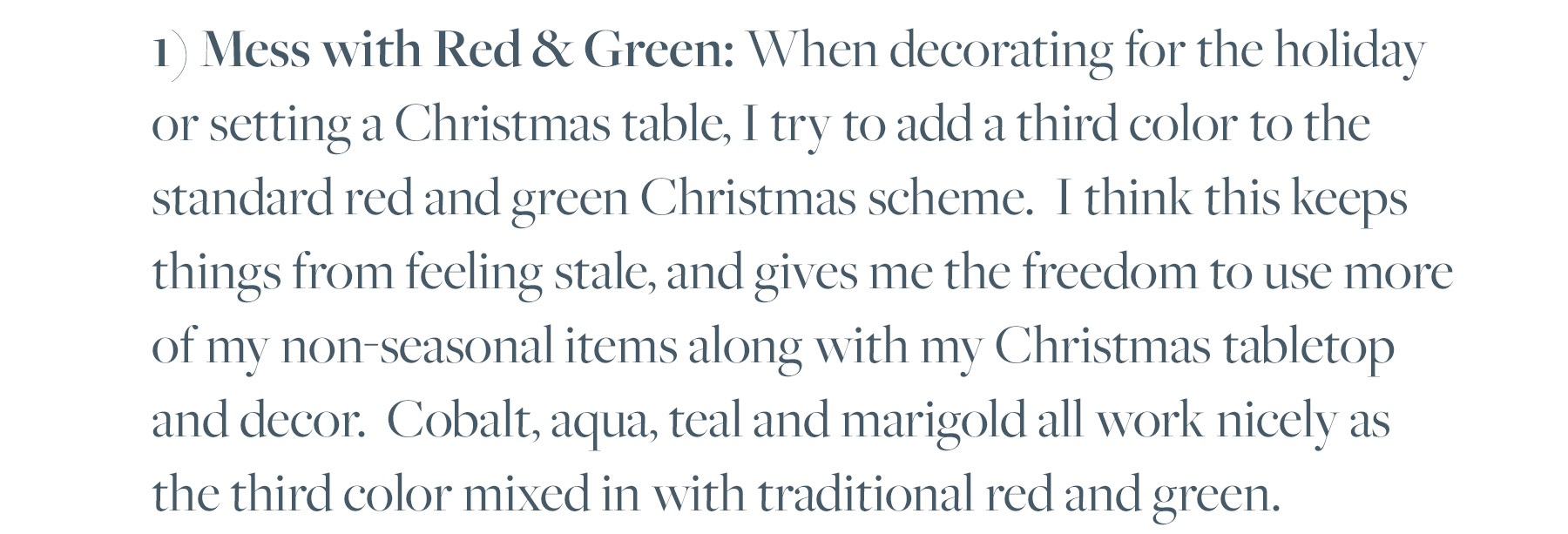 1) Mess with Red & Green: When decorating for the holiday or setting a Christmas table, I try to add a third color to the standard red and green Christmas scheme. I think this keeps things from feeling stale, and gives me the freedom to use more of my non-seasonal items along with my Christmas tabletop and decor. Cobalt, aqua, teal and marigold all work nicely as the third color mixed in with traditional red and green.