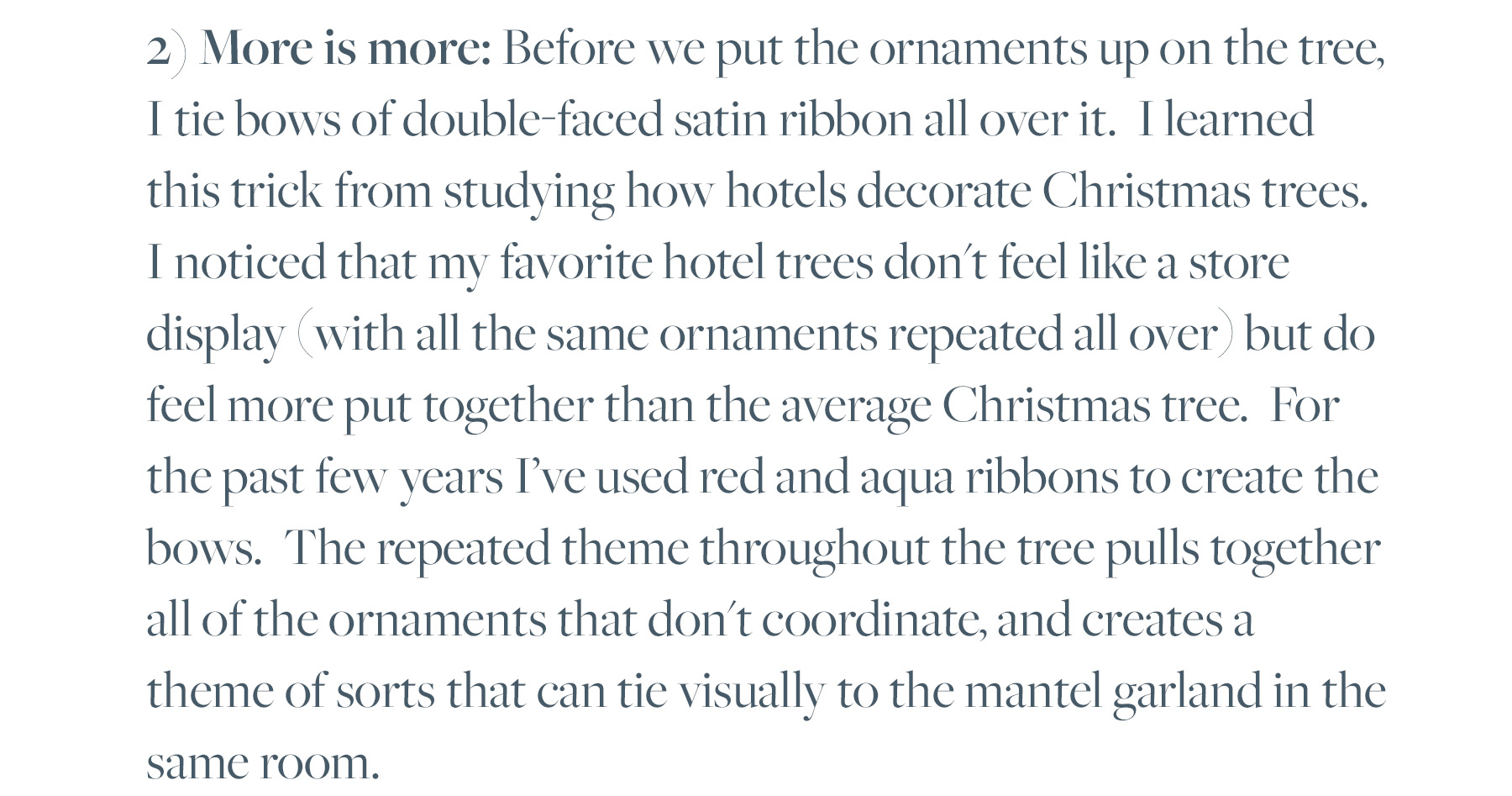 2) More is more: Before we put the ornaments up on the tree, I tie bows of double-faced satin ribbon all over it. I learned this trick from studying how hotels decorate Christmas trees. I noticed that my favorite hotel trees don't feel like a store display (with all the same ornaments repeated all over) but do feel more put together than the average Christmas tree. For the past few years I've used red and aqua ribbons to create the bows. The repeated theme throughout the tree pulls together all of the ornaments that don't coordinate, and creates a theme of sorts that can tie visually to the mantel garland in the same room. 