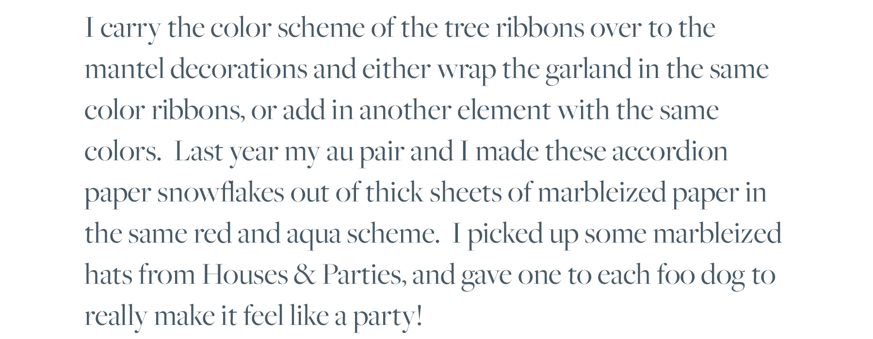 I carry the color scheme of the tree ribbons over to the mantel decorations and either wrap the garland in the same color ribbons, or add in another element with the same colors. Last year my au pair and I made these accordion paper snowflakes out of thick sheets of marbleized paper in the same red and aqua scheme. I picked up some marbleized hats from Houses & Parties, and gave one to each foo dog to really make it feel like a party!