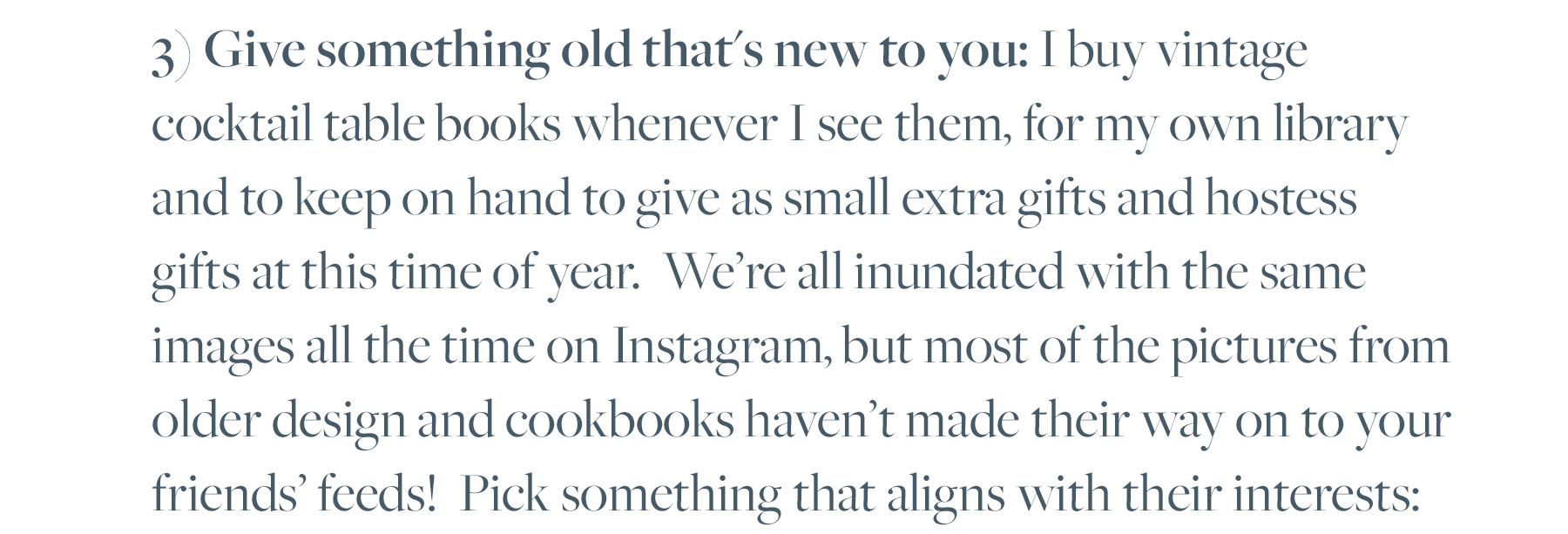 3) Give something old that's new to you: I buy vintage cocktail table books whenever I see them, for my own library and to keep on hand to give as small extra gifts and hostess gifts at this time of year. We're all inundated with the same images all the time on Instagram, but most of the pictures from older design and cookbooks haven't made their way on to your friends' feeds! Pick something that aligns with their interests: