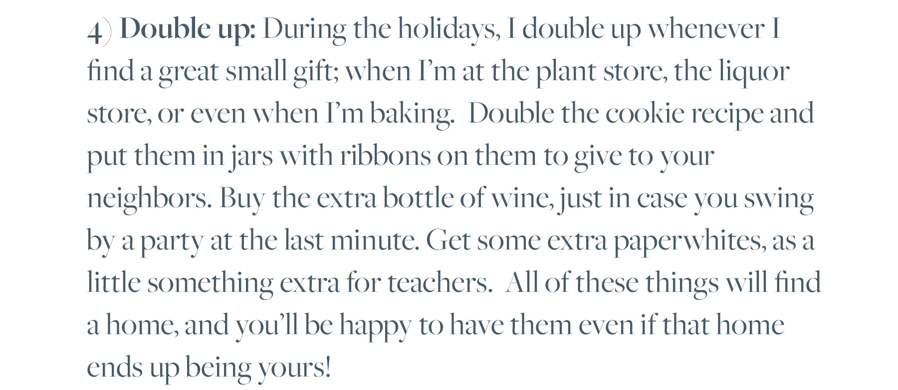 4) Double up: During the holidays, I double up whenever I find a great small gift; when I'm at the plant store, the liquor store, or even when I'm baking. Double the cookie recipe and put them in jars with ribbons on them to give to your neighbors. Buy the extra bottle of wine, just in case you swing by a party at the last minute. Get some extra paperwhites, as a little something extra for teachers. All of these things will find a home, and you'll be happy to have them even if that home ends up being yours! 