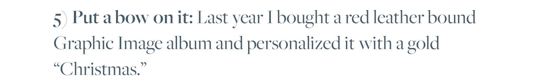 5) Put a bow on it: Last year I bought a red leather bound Graphic Image album and personalized it with a gold “Christmas.”