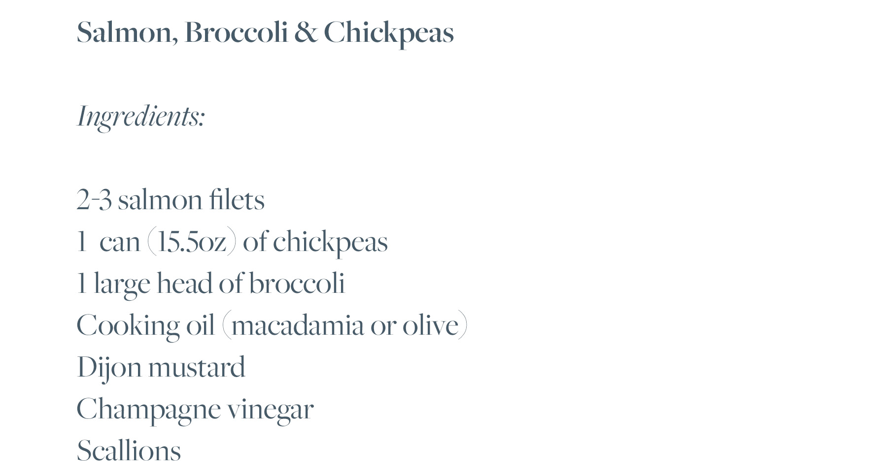 2-3 salmon filets 1 can (15.5oz) of chickpeas 1 large head of broccoli Cooking oil (macadamia or olive) Dijon mustard Champagne vinegar Scallions