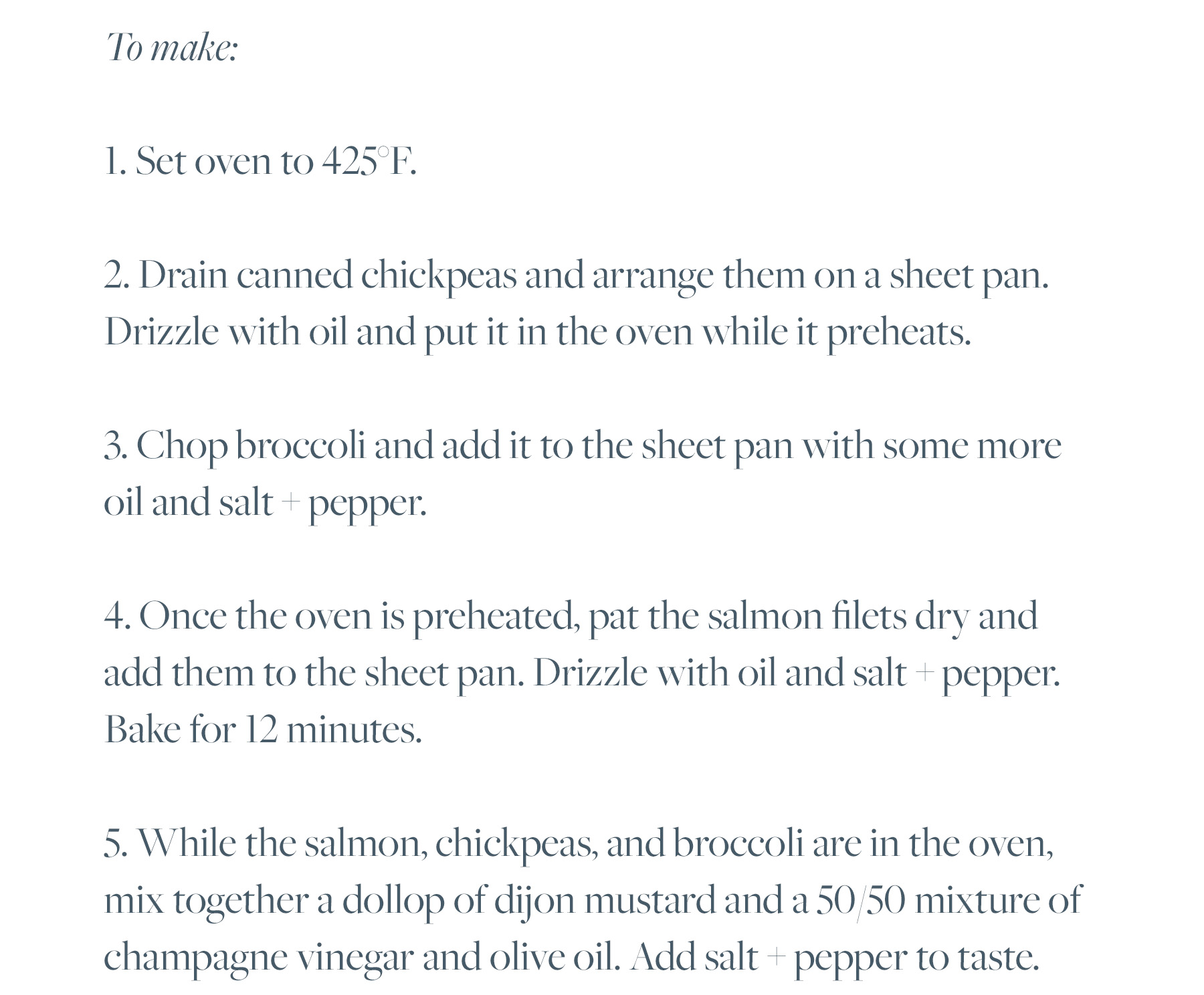 1. Set oven to 425°F. 2. Drain canned chickpeas and arrange them on a sheet pan. Drizzle with oil and put it in the oven while it preheats. 3. Chop broccoli and add it to the sheet pan with some more oil and salt + pepper. 4. Once the oven is preheated, pat the salmon filets dry and add them to the sheet pan. Drizzle with oil and salt + pepper. Bake for 12 minutes. 5. While the salmon, chickpeas, and broccoli are in the oven, mix together a dollop of dijon mustard and a 50/50 mixture of champagne vinegar and olive oil. Add salt + pepper to taste. 6. Chop 3 scallions. 7. Plate with the broccoli and chickpeas arranged around the salmon. Drizzle dressing on predominantly the veggies and top the dish with chopped scallions.