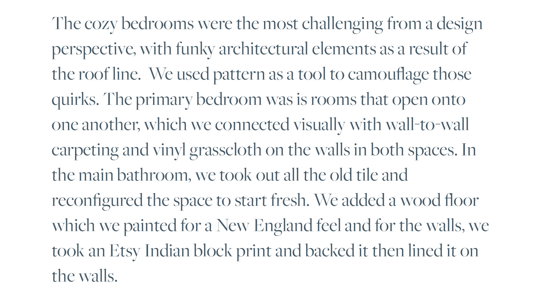 The cozy bedrooms were the most challenging from a design perspective, with funky architectural elements as a result of the roof line. We used pattern as a tool to camouflage those quirks. The primary bedroom was is rooms that open onto one another, which we connected visually with wall-to-wall carpeting and vinyl grasscloth on the walls in both spaces. In the main bathroom, we took out all the old tile and reconfigured the space to start fresh. We added a wood floor which we painted for a New England feel and for the walls, we took an Etsy Indian block print and backed it then lined it on the walls. 