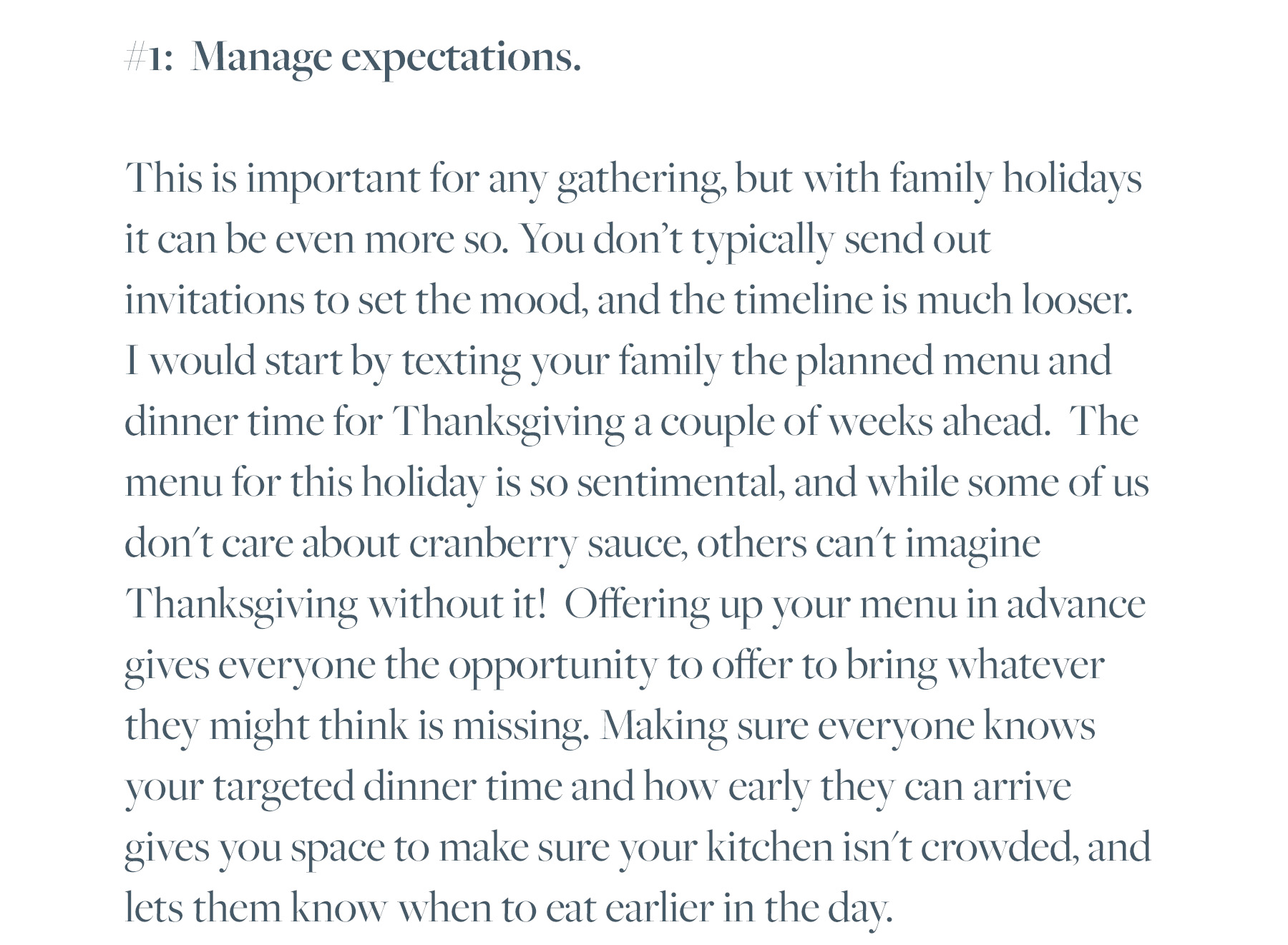 #1: Manage expectations. This is important for any gathering, but with family holidays it can be even more so. You don’t typically send out invitations to set the mood, and the timeline is much looser. I would start by texting your family the planned menu and dinner time for Thanksgiving a couple of weeks ahead. The menu for this holiday is so sentimental, and while some of us don't care about cranberry sauce, others can't imagine Thanksgiving without it! Offering up your menu in advance gives everyone the opportunity to offer to bring whatever they might think is missing. Making sure everyone knows your targeted dinner time and how early they can arrive gives you space to make sure your kitchen isn't crowded, and lets them know when to eat earlier in the day.