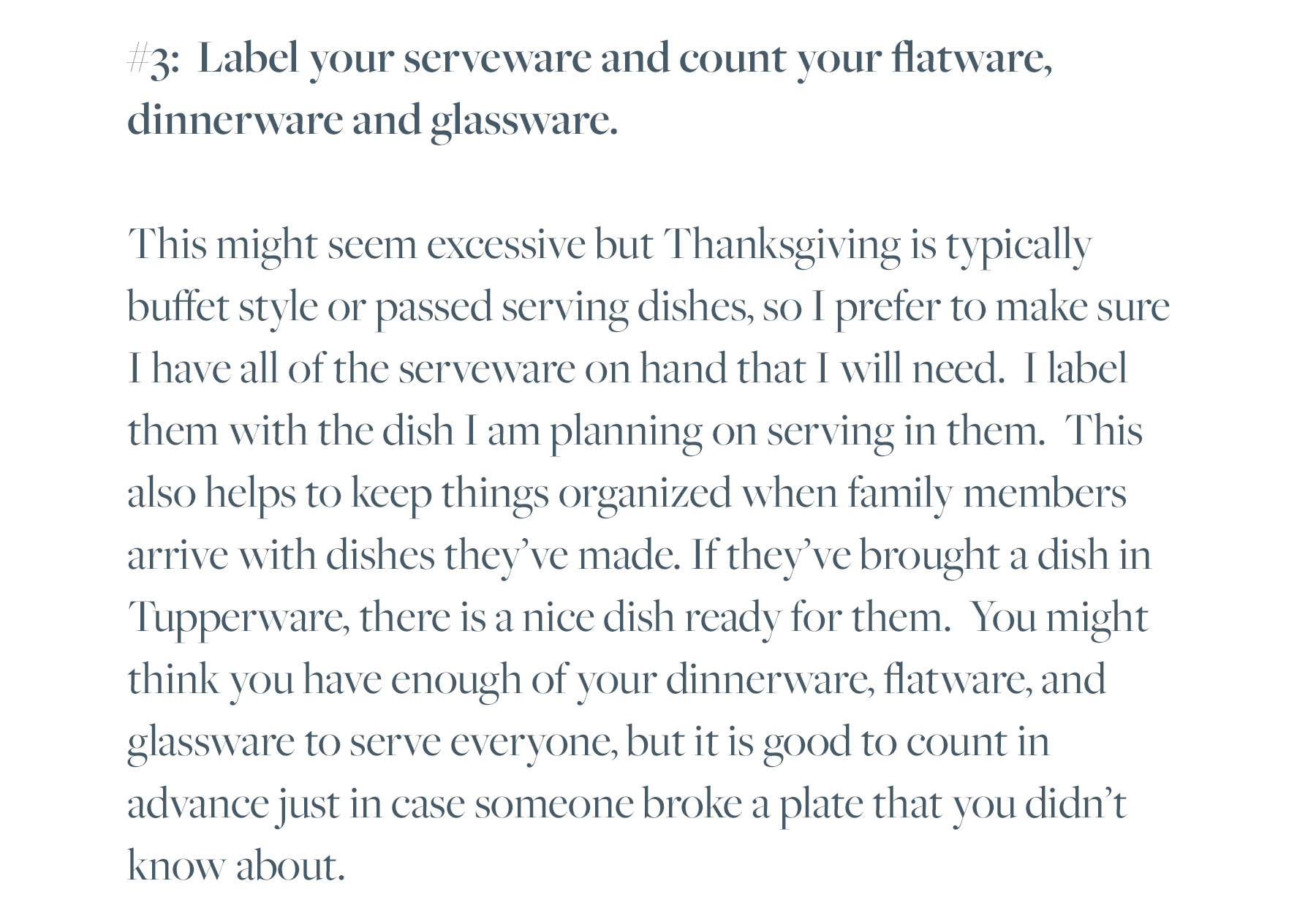 #3: Label your serveware and count your flatware, dinnerware and glassware. This might seem excessive but Thanksgiving is typically buffet style or passed serving dishes, so I prefer to make sure I have all of the serveware on hand that I will need. I label them with the dish I am planning on serving in them. This also helps to keep things organized when family members arrive with dishes they’ve made. If they’ve brought a dish in Tupperware, there is a nice dish ready for them. You might think you have enough of your dinnerware, flatware, and glassware to serve everyone, but it is good to count in advance just in case someone broke a plate that you didn’t know about. 