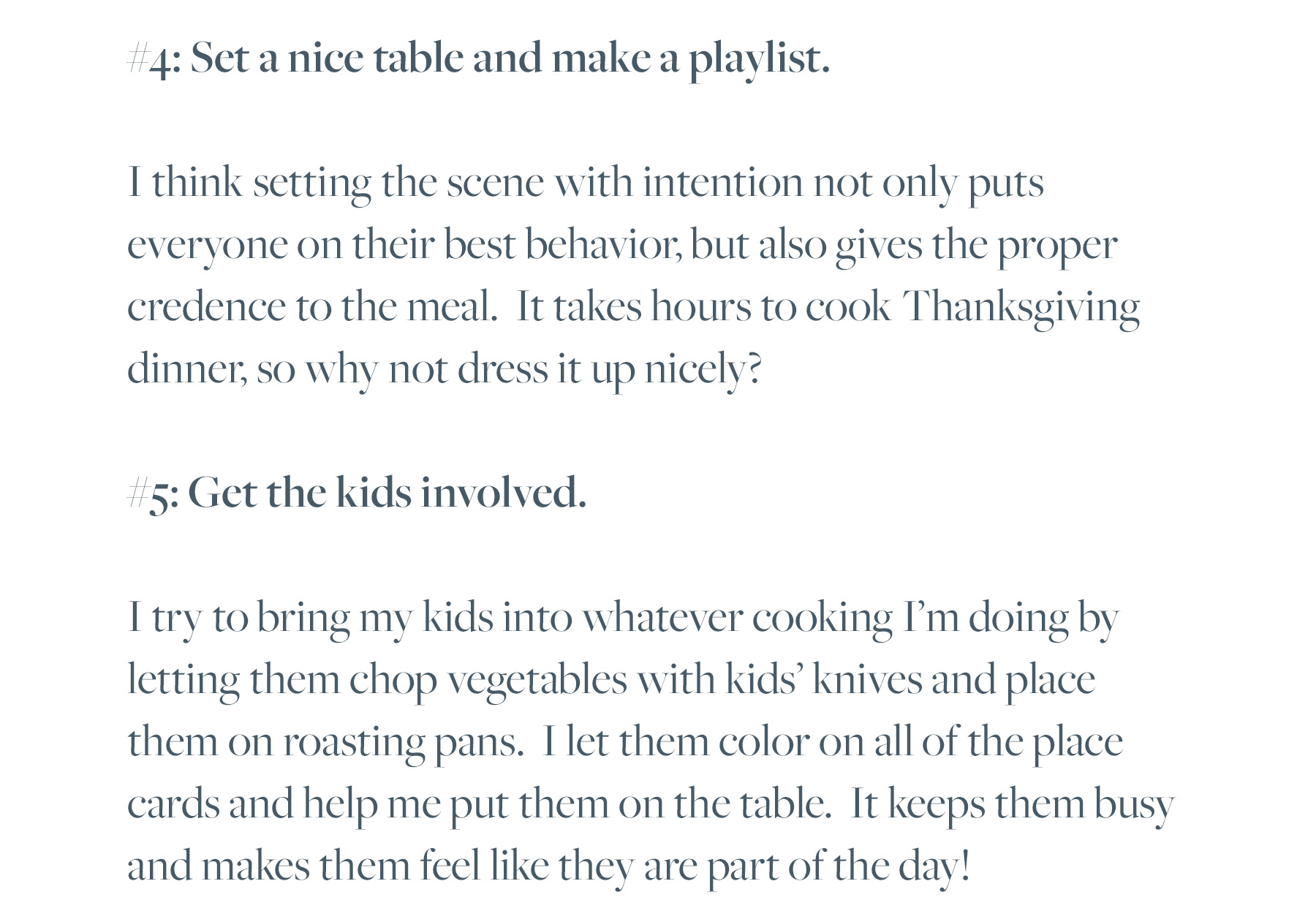 #4: Set a nice table and make a playlist. I think setting the scene with intention not only puts everyone on their best behavior, but also gives the proper credence to the meal. It takes hours to cook Thanksgiving dinner, so why not dress it up nicely? #5: Get the kids involved. I try to bring my kids into whatever cooking I’m doing by letting them chop vegetables with kids’ knives and place them on roasting pans. I let them color on all of the place cards and help me put them on the table. It keeps them busy and makes them feel like they are part of the day!