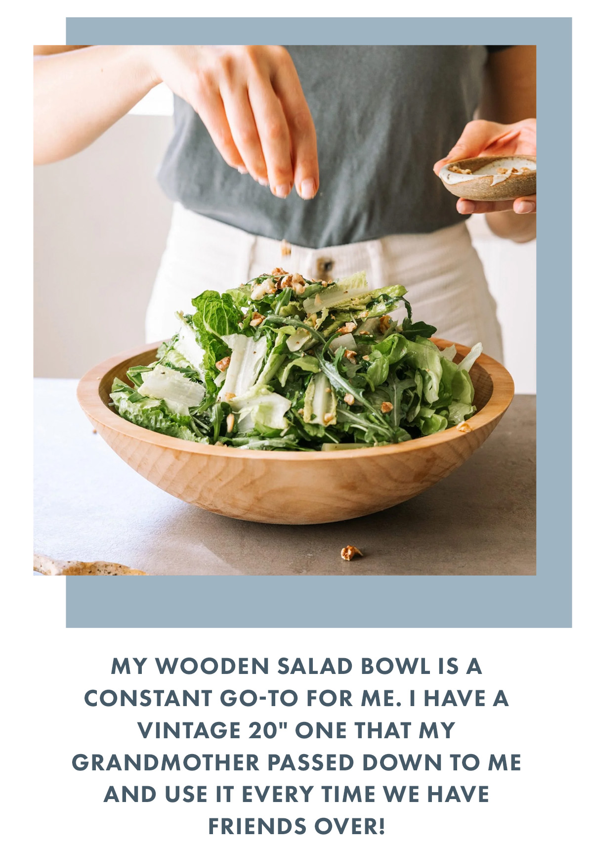 My wooden salad bowl is a constant go-to for me. I have a vintage 20" one that my grandmother passed down to me and use it every time we have friends over!